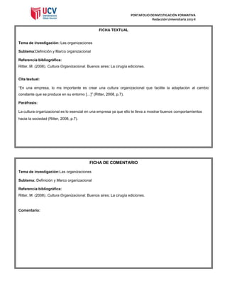 PORTAFOLIO DEINVESTIGACIÓN FORMATIVA
Redacción Universitaria 2013-II

FICHA TEXTUAL

Tema de investigación: Las organizaciones
Subtema:Definición y Marco organizacional
Referencia bibliográfica:
Ritter, M. (2008). Cultura Organizacional. Buenos aires: La cirugía ediciones.

Cita textual:
“En una empresa, lo ms importante es crear una cultura organizacional que facilite la adaptación al cambio
constante que se produce en su entorno […]” (Ritter, 2008, p.7).
Paráfrasis:
La cultura organizacional es lo esencial en una empresa ya que ello te lleva a mostrar buenos comportamientos
hacia la sociedad (Ritter, 2008, p.7).

FICHA DE COMENTARIO
Tema de investigación:Las organizaciones
Subtema: Definición y Marco organizacional
Referencia bibliográfica:
Ritter, M. (2008). Cultura Organizacional. Buenos aires: La cirugía ediciones.

Comentario:

 