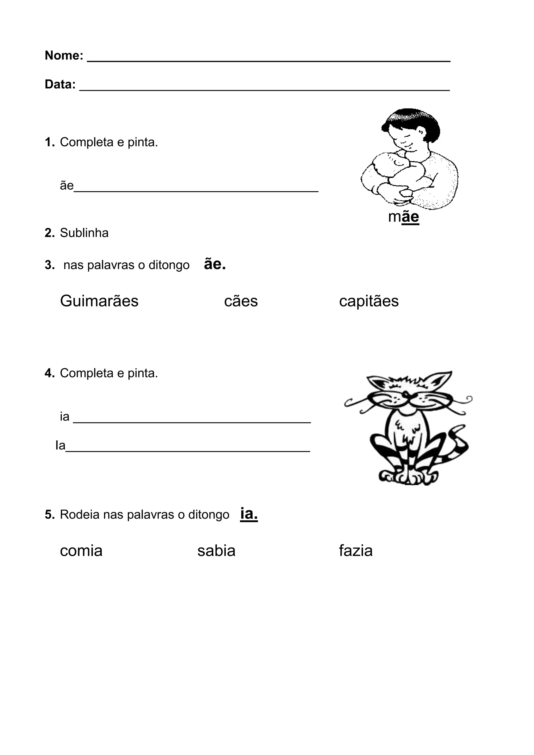 Nome: ____________________________________________________
Data: _____________________________________________________
1. Completa e pinta.
ãe___________________________________
mãe
2. Sublinha
3. nas palavras o ditongo ãe.
Guimarães cães capitães
4. Completa e pinta.
ia __________________________________
Ia___________________________________
mia
5. Rodeia nas palavras o ditongo ia.
comia sabia fazia
 