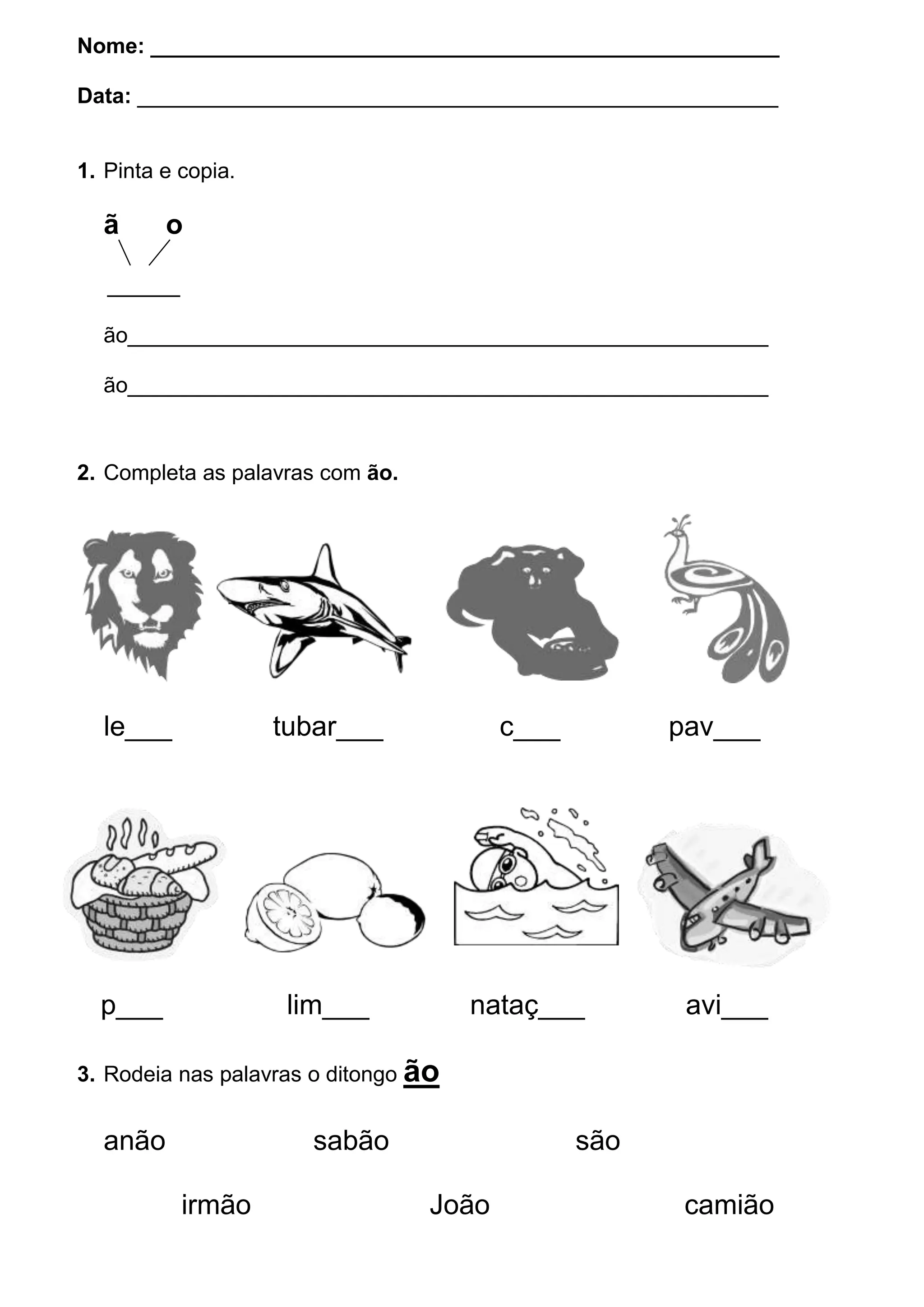 Nome: ____________________________________________________
Data: _____________________________________________________
1. Pinta e copia.
ã o
______
ão_____________________________________________________
ão_____________________________________________________
2. Completa as palavras com ão.
le___ tubar___ c___ pav___
p___ lim___ nataç___ avi___
3. Rodeia nas palavras o ditongo ão
anão sabão são
irmão João camião
 