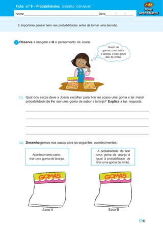 Oo
É importante pensar bem nas probabilidades antes de tomar uma decisão.
Ficha n.º 8 – Probabilidades (trabalho individual)
Nome Data - -
Novas
aprendizagens
Observa a imagem e lê o pensamento da Joana.
Gosto de
gomas com sabor
a laranja e não gosto
das de limão.
1.1. Qual dos sacos deve a Joana escolher para tirar ao acaso uma goma e ter maior
probabilidade de lhe sair uma goma de sabor a laranja? Explica a tua resposta.
1.2. Desenha gomas nos sacos para os seguintes acontecimentos:
Saco A Saco B
Acontecimento certo:
tirar uma goma de laranja.
A probabilidade de tirar
uma goma de laranja é
igual à probabilidade de
tirar uma goma de limão.
 