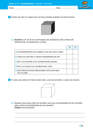 Oo
Ficha n.º 9 – Probabilidades (trabalho individual)
Nome Data - -
Novas
aprendizagens
O dado que vês na imagem tem as faces opostas pintadas da mesma forma.
1.1. Assinala com um X se as afirmações são verdadeiras (V) ou falsas (F),
relativamente ao lançamento do dado.
V F
a) A probabilidade de sair qualquer uma das cores é igual.
b) Todas as cores têm a mesma probabilidade de sair.
c) Sair a cor amarela é um acontecimento possível.
d) Sair a cor preta é um acontecimento certo.
e) Sair a face às riscas é tão provável como sair a face
de cor preta.
O João quer pintar as 6 faces deste dado, umas de vermelho e outras de amarelo.
2.1. Quantas faces deve pintar de vermelho para que a probabilidade de sair vermelho
seja o dobro da probabilidade de sair amarelo?
Explica como pensaste.
 