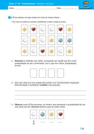 Oo
Ficha n.º 10 – Probabilidades (trabalho individual)
Nome Data - -
Novas
aprendizagens
A Érica colocou as suas cartas em cima da mesa e disse:
– Vou virar as cartas ao contrário, baralhá-las e retirar cartas ao acaso.
1.1. Desenha os símbolos nas cartas, começando por aquele que tem maior
probabilidade de sair e terminando com o que tem menor probabilidade
de sair.
1.2. Sair uma carta com uma estrela de 6 pontas é um acontecimento impossível.
Esta afirmação é verdadeira? Justifica a tua resposta.
1.3. Observa como a Érica escreveu um número que representa a probabilidade de sair
uma carta com lua. Escreve números para as outras cartas.
6
18
 