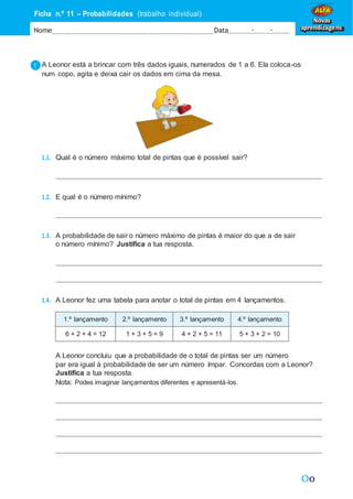 Oo
Ficha n.º 11 – Probabilidades (trabalho individual)
Nome Data - -
Novas
aprendizagens
A Leonor está a brincar com três dados iguais, numerados de 1 a 6. Ela coloca-os
num copo, agita e deixa cair os dados em cima da mesa.
1.1. Qual é o número máximo total de pintas que é possível sair?
1.2. E qual é o número mínimo?
1.3. A probabilidade de sair o número máximo de pintas é maior do que a de sair
o número mínimo? Justifica a tua resposta.
1.4. A Leonor fez uma tabela para anotar o total de pintas em 4 lançamentos.
1.º lançamento 2.º lançamento 3.º lançamento 4.º lançamento
6 + 2 + 4 = 12 1 + 3 + 5 = 9 4 + 2 + 5 = 11 5 + 3 + 2 = 10
A Leonor concluiu que a probabilidade de o total de pintas ser um número
par era igual à probabilidade de ser um número ímpar. Concordas com a Leonor?
Justifica a tua resposta.
Nota: Podes imaginar lançamentos diferentes e apresentá-los.
 