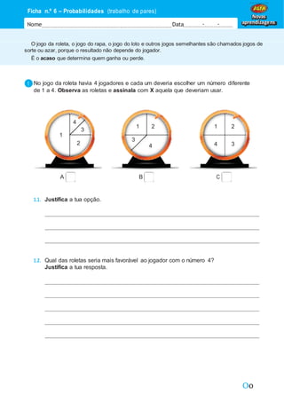 Oo
1
1 1
4
4
2
2
2 2
2
3
3
3
3 4
4
1
3
2
2
3
3
4
4
O jogo da roleta, o jogo do rapa, o jogo do loto e outros jogos semelhantes são chamados jogos de
sorte ou azar, porque o resultado não depende do jogador.
É o acaso que determina quem ganha ou perde.
Ficha n.º 6 – Probabilidades (trabalho de pares)
Nome Data - -
Novas
aprendizagens
No jogo da roleta havia 4 jogadores e cada um deveria escolher um número diferente
de 1 a 4. Observa as roletas e assinala com X aquela que deveriam usar.
A B C
1.1. Justifica a tua opção.
1.2. Qual das roletas seria mais favorável ao jogador com o número 4?
Justifica a tua resposta.
4
1
3
1 2
3
4
1 2
4 3
 