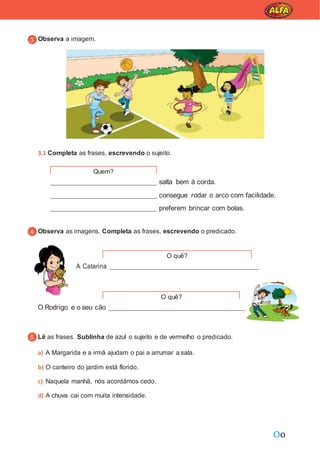 Oo
Observa a imagem.
3.1 Completa as frases, escrevendo o sujeito.
salta bem à corda.
consegue rodar o arco com facilidade.
preferem brincar com bolas.
Observa as imagens. Completa as frases, escrevendo o predicado.
A Catarina
O Rodrigo e o seu cão
Lê as frases. Sublinha de azul o sujeito e de vermelho o predicado.
a) A Margarida e a irmã ajudam o pai a arrumar a sala.
b) O canteiro do jardim está florido.
c) Naquela manhã, nós acordámos cedo.
d) A chuva cai com muita intensidade.
Quem?
O quê?
O quê?
 