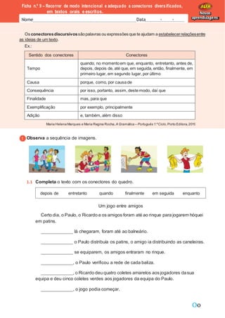Oo
Maria Helena Marques e Maria Regina Rocha,A Gramática – Português 1.ºCiclo,Porto Editora,2019
Os conectoresdiscursivossãopalavras ou expressões que te ajudam a estabelecerrelaçõesentre
as ideias de um texto.
Ex.:
Ficha n.º 9 – Recorrer de modo intencional e adequado a conectores diversificados,
em textos orais e escritos.
Nome Data - -
Novas
aprendizagens
Sentido dos conectores Conectores
Tempo
quando, no momentoem que, enquanto, entretanto, antes de,
depois, depois de, até que, em seguida, então, finalmente, em
primeiro lugar, em segundo lugar, por último
Causa porque, como, por causa de
Consequência por isso, portanto, assim, deste modo, daí que
Finalidade mas, para que
Exemplificação por exemplo, principalmente
Adição e, também, além disso
Observa a sequência de imagens.
1.1 Completa o texto com os conectores do quadro.
Um jogo entre amigos
Certo dia, o Paulo, o Ricardo e os amigos foram até ao rinque para jogarem hóquei
em patins.
lá chegaram, foram até ao balneário.
o Paulo distribuía os patins, o amigo ia distribuindo as caneleiras.
se equiparem, os amigos entraram no rinque.
, o Paulo verificou a rede de cada baliza.
, o Ricardo deu quatro coletes amarelos aos jogadores dasua
equipa e deu cinco coletes verdes aos jogadores da equipa do Paulo.
, o jogo podia começar.
depois de entretanto quando finalmente em seguida enquanto
 