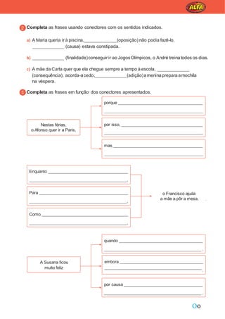 Oo
Completa as frases usando conectores com os sentidos indicados.
a) A Maria queria ir à piscina, (oposição) não podia fazê-lo,
(causa) estava constipada.
b) (finalidade)conseguir ir ao JogosOlímpicos, o André treinatodos os dias.
c) A mãe da Carla quer que ela chegue sempre a tempo à escola,
(consequência), acorda-acedo, (adição)ameninapreparaamochila
na véspera.
Completa as frases em função dos conectores apresentados.
o Francisco ajuda
a mãe a pôr a mesa.
A Susana ficou
muito feliz
embora
.
Nestas férias,
o Afonso quer ir a Paris,
mas
por isso,
porque
quando
.
Como
,
Para
,
Enquanto
,
por causa
.
 