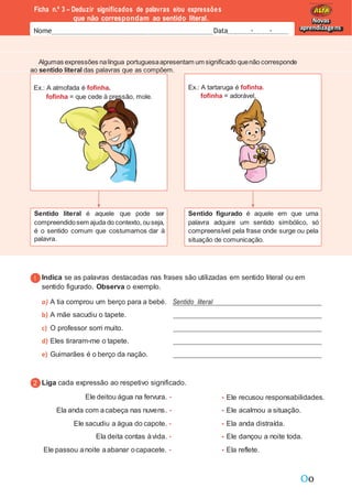 Oo
Ficha n.º 3 – Deduzir significados de palavras e/ou expressões
que não correspondam ao sentido literal.
Nome Data - -
Novas
aprendizagens
Algumas expressões nalíngua portuguesaapresentam um significado quenão corresponde
ao sentido literal das palavras que as compõem.
Indica se as palavras destacadas nas frases são utilizadas em sentido literal ou em
sentido figurado. Observa o exemplo.
a) A tia comprou um berço para a bebé. Sentido literal
b) A mãe sacudiu o tapete.
c) O professor sorri muito.
d) Eles tiraram-me o tapete.
e) Guimarães é o berço da nação.
Liga cada expressão ao respetivo significado.
Ele deitou água na fervura. •
Ela anda com acabeça nas nuvens. •
Ele sacudiu a água do capote. •
Ela deita contas àvida. •
Ele passou anoite aabanar ocapacete. •
• Ele recusou responsabilidades.
• Ele acalmou a situação.
• Ela anda distraída.
• Ele dançou a noite toda.
• Ela reflete.
Ex.: A almofada é fofinha.
fofinha = que cede à pressão, mole.
Ex.: A tartaruga é fofinha.
fofinha = adorável.
Sentido literal é aquele que pode ser
compreendidosem ajuda do contexto, ouseja,
é o sentido comum que costumamos dar à
palavra.
Sentido figurado é aquele em que uma
palavra adquire um sentido simbólico, só
compreensível pela frase onde surge ou pela
situação de comunicação.
 