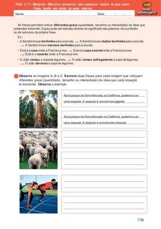 Oo
As frases permitem indicar diferentes graus (quantidade, tamanho ou intensidade) da ideia que
pretendes transmitir.O grau pode serindicado através do significado das palavras, da sua flexão
ou da estrutura da própria frase.
Ex.:
A Sandra trouxe berlindespara a escola. A Sandra trouxe muitos berlindespara a escola.
A Sandra trouxe imensos berlindes para a escola.
Está é a casa onde a Franciscavive. Esta é a casa enorme onde a Franciscavive.
Este é o casarão onde a Franciscavive.
O João comeu a sopade legumes. O João comeu sofregamente a sopa delegumes.
O João devorou a sopa de legumes.
Ficha n.º 5 – Manipular diferentes processos para expressar noções de grau numa
frase, tendo em conta os seus valores.
Nome Data - -
Novas
aprendizagens
Observa as imagens A, B e C. Escreve duas frases para cada imagem que indiquem
diferentes graus (quantidade, tamanho ou intensidade) da ideia que cada situação
te transmite. Observa o exemplo.
Num parque da SerraNevada,na Califórnia, podemos ver
uma sequoia. A sequoia é uma árvore gigante.
Num parque da SerraNevada,na Califórnia, podemos ver
uma sequoia. A sequoia é uma árvore colossal.
 