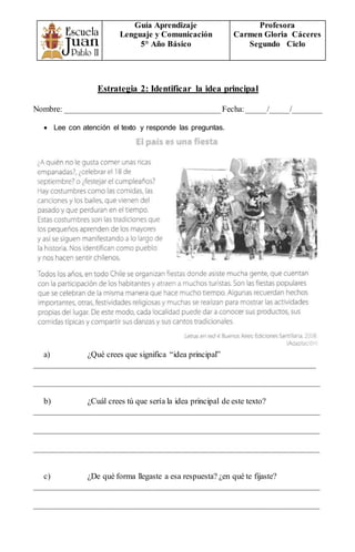 Guía Aprendizaje
Lenguaje y Comunicación
5° Año Básico
Profesora
Carmen Gloria Cáceres
Segundo Ciclo
Estrategia 2: Identificar la idea principal
Nombre: ______________________________________Fecha:_____/_____/_______
 Lee con atención el texto y responde las preguntas.
a) ¿Qué crees que significa “idea principal”
_____________________________________________________________________
______________________________________________________________________
b) ¿Cuál crees tú que sería la idea principal de este texto?
______________________________________________________________________
______________________________________________________________________
______________________________________________________________________
c) ¿De qué forma llegaste a esa respuesta? ¿en qué te fijaste?
______________________________________________________________________
______________________________________________________________________
 