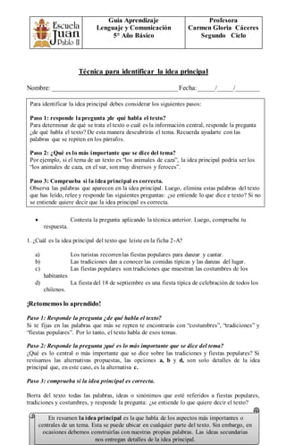 Guía Aprendizaje
Lenguaje y Comunicación
5° Año Básico
Profesora
Carmen Gloria Cáceres
Segundo Ciclo
Técnica para identificar la idea principal
Nombre: ______________________________________Fecha:_____/_____/_______
 Contesta la pregunta aplicando la técnica anterior. Luego, comprueba tu
respuesta.
1. ¿Cuál es la idea principal del texto que leíste en la ficha 2-A?
a) Los turistas recorrenlas fiestas populares para danzar y cantar.
b) Las tradiciones dan a conocer las comidas típicas y las danzas del lugar.
c) Las fiestas populares son tradiciones que muestran las costumbres de los
habitantes
d) La fiesta del 18 de septiembre es una fiesta típica de celebración de todos los
chilenos.
¡Retomemos lo aprendido!
Paso 1: Responde la pregunta ¿de qué habla el texto?
Si te fijas en las palabras que más se repten te encontrarás con “costumbres”, “tradiciones” y
“fiestas populares”. Por lo tanto, el texto habla de esos temas.
Paso 2: Responde la pregunta ¡qué es lo más importante que se dice del tema?
¿Qué es lo central o más importante que se dice sobre las tradiciones y fiestas populares? Si
revisamos las alternativas propuestas, las opciones a, b y d, son solo detalles de la idea
principal que, en este caso, es la alternativa c.
Paso 3: comprueba si la idea principal es correcta.
Borra del texto todas las palabras, ideas o sinónimos que esté referidos a fiestas populares,
tradiciones y costumbres, y responde la pregunta: ¿se entiende lo que quiere decir el texto?
Para identificar la idea principal debes considerar los siguientes pasos:
Paso 1: responde lapregunta ¡de qué habla el texto?
Para determinar de qué se trata el texto o cuál es la información central, responde la pregunta
¿de qué habla el texto? De esta manera descubrirás el tema. Recuerda ayudarte con las
palabras que se repiten en los párrafos.
Paso 2: ¿Qué es lo más importante que se dice del tema?
Por ejemplo, si el tema de un texto es “los animales de caza”, la idea principal podría ser los
“los animales de caza, en el sur, son muy diversos y feroces”.
Paso 3: Comprueba si la idea principal es correcta.
Observa las palabras que aparecen en la idea principal. Luego, elimina estas palabras del texto
que has leído, relee y responde las siguientes preguntas: ¿se entiende lo que dice e texto? Si no
se entiende quiere decir que la idea principal es correcta.
En resumen la idea principal es la que habla de los aspectos más importantes o
centrales de un tema. Esta se puede ubicar en cualquier parte del texto. Sin embargo, en
ocasiones debemos construirlas con nuestras propias palabras. Las ideas secundarias
nos entregan detalles de la idea principal.
 