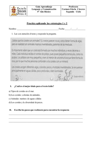 Guía Aprendizaje
Lenguaje y Comunicación
5° Año Básico
Profesora
Carmen Gloria Cáceres
Segundo Ciclo
Practica aplicando las estrategias 1 y 2
Nombre: ______________________________________Fecha:_____/_____/_______
1. Lee con atención el texto y responde la pregunta.
I. ¿Cuáles el mejor título para el texto leído?
a) Tipos de corales en el mar.
b) Los corales: colonias de animales.
c) Animales marinos de aguas cálidas
d) Los corales y la diversidad de peces.
II. Escribe los pasos que realizaste para encontrarla respuesta
____________________________________________________________________
____________________________________________________________________
____________________________________________________________________
 