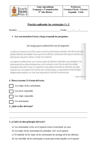 Guía Aprendizaje
Lenguaje y Comunicación
5° Año Básico
Profesora
Carmen Gloria Cáceres
Segundo Ciclo
Practica aplicando las estrategias 1 y 2
Nombre: ______________________________________Fecha:_____/_____/_______
 Lee conatenciónel texto y luego responde las preguntas.
1. Marca conuna X el tema del texto.
Los trajes de los astronautas
Las naves espaciales
Los viajes espaciales
Los astronautas
2. ¿Qué se dice del tema?
______________________________________________________________________
______________________________________________________________________
3. ¿Cuáles la idea principal del texto?
a) Los astronautas viven en el espacio como si estuvieran en casa.
b) Los trajes de los astronautas les permiten vivir en el espacio.
c) El material de los trajes de los astronautas los protege de la luz eléctrica.
d) Las mochilas de los astronautas se usan para tomar líquido en el espacio
 