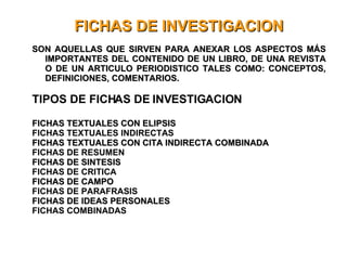 FICHAS DE INVESTIGACION SON AQUELLAS QUE SIRVEN PARA ANEXAR LOS ASPECTOS MÁS IMPORTANTES DEL CONTENIDO DE UN LIBRO, DE UNA REVISTA O DE UN ARTICULO PERIODISTICO TALES COMO: CONCEPTOS, DEFINICIONES, COMENTARIOS. TIPOS DE FICHAS DE INVESTIGACION FICHAS TEXTUALES CON ELIPSIS FICHAS TEXTUALES INDIRECTAS FICHAS TEXTUALES CON CITA INDIRECTA COMBINADA FICHAS DE RESUMEN FICHAS DE SINTESIS FICHAS DE CRITICA FICHAS DE CAMPO FICHAS DE PARAFRASIS FICHAS DE IDEAS PERSONALES FICHAS COMBINADAS 