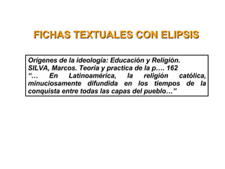 FICHAS TEXTUALES CON ELIPSIS Orígenes de la ideología: Educación y Religión. SILVA, Marcos. Teoría y practica de la p…. 162 “…  En Latinoamérica, la religión católica, minuciosamente difundida en los tiempos de la conquista entre todas las capas del pueblo…”  