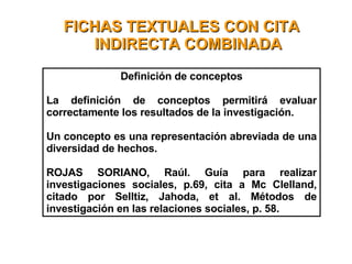FICHAS TEXTUALES CON CITA INDIRECTA COMBINADA Definición de conceptos La definición de conceptos permitirá evaluar correctamente los resultados de la investigación. Un concepto es una representación abreviada de una diversidad de hechos. ROJAS SORIANO, Raúl. Guía para realizar investigaciones sociales, p.69, cita a Mc Clelland, citado por Selltiz, Jahoda, et al. Métodos de investigación en las relaciones sociales, p. 58.  