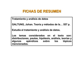 FICHAS DE RESUMEN Tratamiento y análisis de datos  GALTUNG, Johan. Teoría y métodos de la… 557 p. Estudia el tratamiento y análisis de datos. Los temas considerados en el texto son: distribuciones, pautas, hipótesis, análisis, teorías y algunos apéndices sobre los tópicos mencionados.   