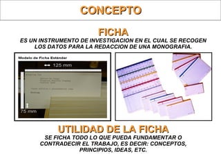 FICHA ES UN INSTRUMENTO DE INVESTIGACION EN EL CUAL SE RECOGEN LOS DATOS PARA LA REDACCION DE UNA MONOGRAFIA. UTILIDAD DE LA FICHA SE FICHA TODO LO QUE PUEDA FUNDAMENTAR O CONTRADECIR EL TRABAJO, ES DECIR: CONCEPTOS, PRINCIPIOS, IDEAS, ETC. CONCEPTO 