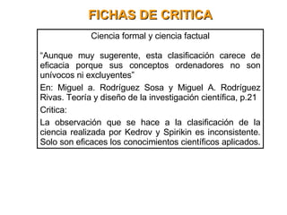 FICHAS DE CRITICA Ciencia formal y ciencia factual “ Aunque muy sugerente, esta clasificación carece de eficacia porque sus conceptos ordenadores no son unívocos ni excluyentes” En: Miguel a. Rodríguez Sosa y Miguel A. Rodríguez Rivas. Teoría y diseño de la investigación científica, p.21 Critica: La observación que se hace a la clasificación de la ciencia realizada por Kedrov y Spirikin es inconsistente. Solo son eficaces los conocimientos científicos aplicados.  