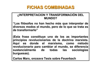 FICHAS COMBINADAS ¿INTERPRETACION Y TRANSFORMACIÓN DEL MUNDO? “ Los filósofos no han hecho más que interpretar de diversos modos el mundo, pero de lo que se trata es de transformarlo” (Esta frase constituye uno de los as importantes principios revolucionarios de la doctrina marxista. Aquí es donde el marxismo, como método revolucionario para cambiar al mundo, se diferencia sustancialmente de todas las sociologías burguesas). Carlos Marx, onceava Tesis sobre Feuerbach 