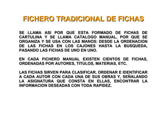 FICHERO TRADICIONAL DE FICHAS SE LLAMA ASI POR QUE ESTA FORMADO DE FICHAS DE CARTULINA Y SE LLAMA CATALOGO MANUAL, POR QUE SE ORGANIZA Y SE USA CON LAS MANOS: DESDE LA ORDENACION DE LAS FICHAS EN LOS CAJONES HASTA LA BUSQUEDA, PASANDO LAS FICHAS DE UNO EN UNO. EN CADA FICHERO MANUAL EXISTEN CIENTOS DE FICHAS, ORDENADAS POR AUTORES, TITULOS, MATERIAS, ETC. LAS FICHAS SIRVEN PARA CLASIFICAR, ORDENAR E IDENTIFICAR A CADA AUTOR CON CADA UNA DE SUS OBRAS Y, SEÑALANDO LA ASIGNATURA QUE CONSTA EN ELLAS, ENCONTRAR LA INFORMACION DESEADAS CON TODA RAPIDEZ. 