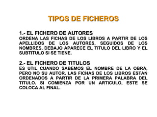 TIPOS DE FICHEROS 1.- EL FICHERO DE AUTORES ORDENA LAS FICHAS DE LOS LIBROS A PARTIR DE LOS APELLIDOS DE LOS AUTORES, SEGUIDOS DE LOS NOMBRES, DEBAJO APARECE EL TITULO DEL LIBRO Y EL SUBTITULO SI SE TIENE. 2.- EL FICHERO DE TITULOS ES UTIL CUANDO SABEMOS EL NOMBRE DE LA OBRA, PERO NO SU AUTOR. LAS FICHAS DE LOS LIBROS ESTAN ORDENADOS A PARTIR DE LA PRIMERA PALABRA DEL TITULO. SI COMIENZA POR UN ARTICULO, ESTE SE COLOCA AL FINAL. 