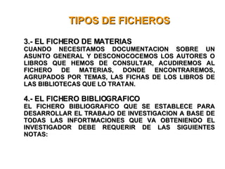 TIPOS DE FICHEROS 3.- EL FICHERO DE MATERIAS CUANDO NECESITAMOS DOCUMENTACION SOBRE UN ASUNTO GENERAL Y DESCONOCOCEMOS LOS AUTORES O LIBROS QUE HEMOS DE CONSULTAR, ACUDIREMOS AL FICHERO DE MATERIAS, DONDE ENCONTRAREMOS, AGRUPADOS POR TEMAS, LAS FICHAS DE LOS LIBROS DE LAS BIBLIOTECAS QUE LO TRATAN. 4.- EL FICHERO BIBLIOGRAFICO EL FICHERO BIBLIOGRAFICO QUE SE ESTABLECE PARA DESARROLLAR EL TRABAJO DE INVESTIGACION A BASE DE TODAS LAS INFORTMACIONES QUE VA OBTENIENDO EL INVESTIGADOR DEBE REQUERIR DE LAS SIGUIENTES NOTAS: 