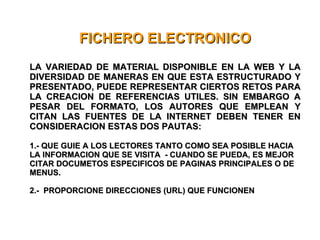 FICHERO ELECTRONICO LA VARIEDAD DE MATERIAL DISPONIBLE EN LA WEB Y LA DIVERSIDAD DE MANERAS EN QUE ESTA ESTRUCTURADO Y PRESENTADO, PUEDE REPRESENTAR CIERTOS RETOS PARA LA CREACION DE REFERENCIAS UTILES. SIN EMBARGO A PESAR DEL FORMATO, LOS AUTORES QUE EMPLEAN Y CITAN LAS FUENTES DE LA INTERNET DEBEN TENER EN CONSIDERACION ESTAS DOS PAUTAS: 1.- QUE GUIE A LOS LECTORES TANTO COMO SEA POSIBLE HACIA LA INFORMACION QUE SE VISITA  - CUANDO SE PUEDA, ES MEJOR CITAR DOCUMETOS ESPECIFICOS DE PAGINAS PRINCIPALES O DE MENUS. 2.-  PROPORCIONE DIRECCIONES (URL) QUE FUNCIONEN 