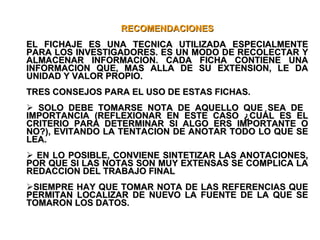 RECOMENDACIONES EL FICHAJE ES UNA TECNICA UTILIZADA ESPECIALMENTE PARA LOS INVESTIGADORES. ES UN MODO DE RECOLECTAR Y ALMACENAR INFORMACION. CADA FICHA CONTIENE UNA INFORMACION QUE, MAS ALLA DE SU EXTENSION, LE DA UNIDAD Y VALOR PROPIO. TRES CONSEJOS PARA EL USO DE ESTAS FICHAS. SOLO DEBE TOMARSE NOTA DE AQUELLO QUE SEA DE  IMPORTANCIA (REFLEXIONAR EN ESTE CASO ¿CUÁL ES EL CRITERIO PARA DETERMINAR SI ALGO ERS IMPORTANTE O NO?), EVITANDO LA TENTACION DE ANOTAR TODO LO QUE SE LEA. EN LO POSIBLE, CONVIENE SINTETIZAR LAS ANOTACIONES, POR QUE SI LAS NOTAS SON MUY EXTENSAS SE COMPLICA LA REDACCION DEL TRABAJO FINAL SIEMPRE HAY QUE TOMAR NOTA DE LAS REFERENCIAS QUE PERMITAN LOCALIZAR DE NUEVO LA FUENTE DE LA QUE SE TOMARON LOS DATOS.  
