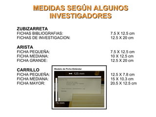 MEDIDAS SEGÚN ALGUNOS INVESTIGADORES ZUBIZARRETA FICHAS BIBLIOGRAFIAS: 7.5 X 12.5 cm FICHAS DE INVESTIGACION: 12.5 X 20 cm ARISTA FICHA PEQUEÑA: 7.5 X 12.5 cm FICHA MEDIANA: 10 X 12.5 cm FICHA GRANDE: 12.5 X 20 cm CARRILLO FICHA PEQUEÑA: 12.5 X 7.8 cm FICHA MEDIANA: 15 X 10.3 cm FICHA MAYOR: 20.5 X 12.5 cm 