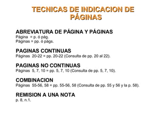 TECNICAS DE INDICACION DE PÁGINAS ABREVIATURA DE PÁGINA Y PÁGINAS Página  = p. ó pág. Páginas = pp. ó págs. PAGINAS CONTINUAS Páginas  20-22 = pp. 20-22 (Consulta de pp. 20 al 22).  PAGINAS NO CONTINUAS Páginas  5, 7, 10 = pp. 5, 7, 10 (Consulta de pp. 5, 7, 10).  COMBINACION Páginas  55-56, 58 = pp. 55-56, 58 (Consulta de pp. 55 y 56 y la p. 58).  REMISION A UNA NOTA p. 8, n.1. 