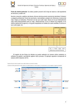 Gestión de Agencias de Viajes / Servicios Turísticos: Agencias de Viajes y
Tarifas.
2
Ficha de cliente particular: los datos pueden provenir de la hoja de reserva o del expediente
de servicios y suelen ser:
Nombre, dirección y teléfono del cliente, Número del documento nacional de identidad, Profesión
y categoría profesional, Fecha de nacimiento, nacionalidad y estado civil, Aficiones y motivos del
viaje, Viajes ya realizados, Persona/s con las que suele viajar, Época en la que habitualmente
viaja, Nivel presupuestario para su viaje., Observaciones: si es un cliente muy exigente, si es
cliente habitual de la agencia, si le gusta hospedarse en hoteles de cuatro estrellas, la forma en
que suele pagar, etc.
El registro de las fichas de clientes se puede realizarlo de manera online mediante un
software de gestión, permitiendo agilizar dicho proceso. El ejemplo siguiente corresponde al
sistema GIAV (Gesintur 2013)
Fecha Nac. Dom. Part. Dom. Com. Estado Civil E-mail
Nombre
DATOS DE LA AGENCIA.
Logo
Categoria
Legajo, Disposición
Contacto
FICHA DE CLIENTE
Apellido y Nombre Nacionalidad
Tipo y N° de Doc.
Por si hacen viajes solos
(diferentes entretenimientos).
 
