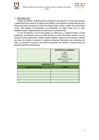 Gestión de Agencias de Viajes / Servicios Turísticos: Agencias de Viajes y
Tarifas.
3
2. MAILING LIST.
Listado de clientes, alfabéticamente ordenado y actualizado, con los datos básicos
y necesarios de los mismos. El objetivo del Mailing List es disponer rápidamente de esos
datos para poder contactar al cliente de manera ágil y eficaz y saber qué información
enviar. Para agilizar la transmisión de información, se debe contar con un texto
predeterminado y seguidamente se selecciona a quienes enviar.
Lo más importante a la hora de realizar el mailing list, y posteriormente el “email
marketing”, es entender que no se trata de llenar un saco sin ningún sentido, sino de
conocer y poder segmentar a nuestro público objetivo, disponer de productos u ofertas
que sean de interés y mantener a nuestros contactos informados con contenidos de
valor e incentivar el consumo de nuestros productos con ofertas o promociones que
resulten realmente interesantes.
MAILING LIST
DATOS DE LA AGENCIA.
Logo
Categoria
Legajo, Disposición
Contacto
Nombre
E-MAIL
Apellido y Nombre
 