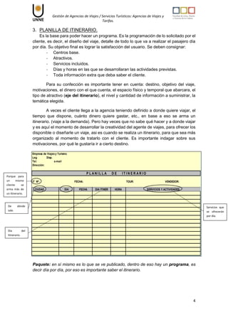 Gestión de Agencias de Viajes / Servicios Turísticos: Agencias de Viajes y
Tarifas.
4
3. PLANILLA DE ITINERARIO.
Es la base para poder hacer un programa. Es la programación de lo solicitado por el
cliente, es decir, el diseño del viaje, detalle de todo lo que va a realizar el pasajero día
por día. Su objetivo final es lograr la satisfacción del usuario. Se deben consignar:
- Centros base.
- Atractivos.
- Servicios incluidos.
- Días y horas en las que se desarrollaran las actividades previstas.
- Toda información extra que deba saber el cliente.
Para su confección es importante tener en cuenta: destino, objetivo del viaje,
motivaciones, el dinero con el que cuenta, el espacio físico y temporal que abarcara, el
tipo de atractivo (eje del itinerario), el nivel y cantidad de información a suministrar, la
temática elegida.
A veces el cliente llega a la agencia teniendo definido a donde quiere viajar, el
tiempo que dispone, cuánto dinero quiere gastar, etc., en base a eso se arma un
itinerario. (viaje a la demanda). Pero hay veces que no sabe qué hacer y a donde viajar
y es aquí el momento de desarrollar la creatividad del agente de viajes, para ofrecer los
disponible o diseñarle un viaje, asi es cuando se realiza un itinerario, para que sea más
organizado al momento de tratarlo con el cliente. Es importante indagar sobre sus
motivaciones, por qué le gustaría ir a cierto destino.
Paquete: en sí mismo es lo que se ve publicado, dentro de eso hay un programa, es
decir día por día, por eso es importante saber el itinerario.
Empresa de Viajes y Turismo
Leg. Disp.
Tel: e-mail
Dirección:
IT Nº: FECHA: TOUR: VENDEDOR:
CIUDAD DIA FECHA DIA ITINER HORA
P L A N I L L A D E I T I N E R A R I O
SERVICIOS Y ACTIVIDADES
Porque para
un mismo
cliente se
arma más de
un itinerario.
De dónde
sale.
Día del
Itinerario.
Servicios que
se ofrecerán
por día.
 