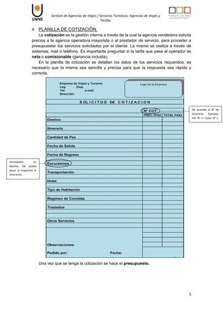 Gestión de Agencias de Viajes / Servicios Turísticos: Agencias de Viajes y
Tarifas.
5
4. PLANILLA DE COTIZACIÓN.
La cotización es la gestión interna a través de la cual la agencia vendedora solicita
precios a la agencia operadora mayorista o al prestador de servicio, para proceder a
presupuestar los servicios solicitados por el cliente. La misma se realiza a través de
sistemas, mail o teléfono. Es importante preguntar si la tarifa que pasa el operador es
neta o comisionable (ganancia incluida).
En la planilla de cotización se detallan los datos de los servicios requeridos; es
necesario que la misma sea sencilla y precisa para que la respuesta sea rápida y
correcta.
Una vez que se tenga la cotización se hace el presupuesto.
De acuerdo al N° de
itinerario. Ejemplo:
Itin. N° 1 = Cotiz. N° 1.
Actividades en
destino. (Se puede
pasar al mayorista el
itinerario).
 