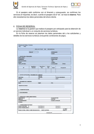 Gestión de Agencias de Viajes / Servicios Turísticos: Agencias de Viajes y
Tarifas.
7
Si el pasajero está conforme con el itinerario y presupuesto, se confirman los
servicios al mayorista, es decir, cuando el pasajero da el “ok”, se hace la reserva. Para
ello necesitamos los datos personales del ahora cliente.
6. FICHA DE RESERVA.
La reserva es la gestión que realiza el pasajero por anticipado para la obtención de
un servicio individual o un conjunto de servicios turísticos.
En la ficha de reserva se plasman los datos personales del o los solicitantes y
detalles de los servicios turísticos (incluyendo condiciones de pago).
 