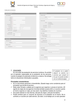 Gestión de Agencias de Viajes / Servicios Turísticos: Agencias de Viajes y
Tarifas.
8
7. VOUCHER.
Es una orden de prestación de servicios turísticos. Es emitido
por el operador responsable de la prestación de los servicios,
cuando el pasajero ha abonado el total de su reserva. Se entrega
tanto en situaciones individuales o grupales.
Principales características:
 Es un documento personal e intransferible. (Queda luego como constancia para el
proveedor que brindó el servicio)
 Debe estar firmado y sellado por la agencia que organice o provea el servicio. (El
agente de viajes de una agencia minorista también puede emitir un voucher cuando
el mismo organiza un viaje; por esa razón, hay distintos modelos de voucher)
 Se puede redactar en dos idiomas, del país de origen y del país de destino.
 Puede emitirse para un conjunto de servicios si el prestador es el mismo. De lo
contrario un voucher por cada servicio. (Es decir, si se trabaja con un solo operador
El pasajero va a poder
adquirir en destino los
servicios que compró (a
los que no puede acceder
con un recibo de pago).
 