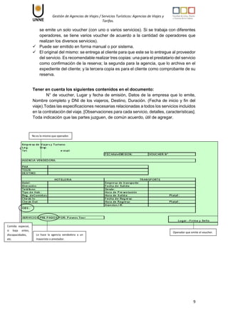 Gestión de Agencias de Viajes / Servicios Turísticos: Agencias de Viajes y
Tarifas.
9
se emite un solo voucher (con uno o varios servicios). Si se trabaja con diferentes
operadores, se tiene varios voucher de acuerdo a la cantidad de operadores que
realizan los diversos servicios).
 Puede ser emitido en forma manual o por sistema.
 El original del mismo: se entrega al cliente para que este se lo entregue al proveedor
del servicio. Es recomendable realizar tres copias: una para el prestatario del servicio
como confirmación de la reserva; la segunda para la agencia, que lo archiva en el
expediente del cliente; y la tercera copia es para el cliente como comprobante de su
reserva.
Tener en cuenta los siguientes contenidos en el documento:
N° de voucher, Lugar y fecha de emisión, Datos de la empresa que lo emite,
Nombre completo y DNI de los viajeros, Destino, Duración. (Fecha de inicio y fin del
viaje).Todas las especificaciones necesarias relacionadas a todos los servicios incluidos
en la contratación del viaje. [Observaciones para cada servicio, detalles, características].
Toda indicación que las partes juzguen, de común acuerdo, útil de agregar.
No es lo mismo que operador.
Operador que emite el voucher.
Lo hace la agencia vendedora a un
mayorista o prestador.
Comida especial,
si baja antes,
discapacidades,
etc.
 