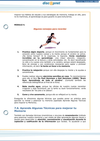 Página 10 de 17
mejorar tus hábitos de estudio y tus estrategias de memoria, trabaja en ello, pero
no te martirices, el aprendizaje es para gozarlo no para torturarnos.
MODULO 4.
Algunos consejos para recordar
1. Practica algún deporte, porque el movimiento es fundamental para la
conexión entre nuestro cuerpo y la mente porque el cerebro se activa.
¿No tienes tiempo? Si te organizas, lo lograrás. Verás resultados
increíbles en tu aprendizaje: una mejor atención, relajación,
concentración en la lectura y otras actividades, etc. Es decir beneficiarás
no sólo a tu cuerpo sino también a tu cerebro, porque estará despejado,
lleno de energía y con condiciones necesarias para captar y procesar
información, es decir le harás un favor a tu memoria.
2. Practica la relajación porque con ella despejas tu mente y la ayudas a
concentrarse.
3. Puedes realizar algunos ejercicios sencillos en casa. Te recomendamos
para ello el libro De Paul Dennison y Gail Dennison (2000) “Brain
Gym. Aprendizaje de todo el cerebro”. (Consulta también las
referencias bibliográficas al final de la ficha)
4. Bebe mucho agua, porque las células de nuestro cuerpo necesitan
irrigación y ésta favorecerá, por lo tanto su buen funcionamiento: verás
resultados de “los pies a la cabeza”.
5.
Enseguida te ofrecemos algunas técnicas que puedes poner en práctica para
ejercitar tu mente y potenciar tu memoria (apartado Aprende Algunas Técnicas
para mejorar tu Memoria).
Come y vive sanamente, porque ello se reflejará en tu mente.
7.6. Aprende Algunas Técnicas para mejorar tu
Memoria
También son llamadas técnicas mnemónicas o recursos de mnemotecnia (método
para potenciar nuestra memoria) y por medio de ellas aprenderás algunas claves y
pautas para desarrollar tu atención, concentración y visualización durante la
captación y codificación de la información que recibes. Te ayudarán a que
 
