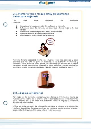 Página 2 de 17
7.1. Memoria ven a mi que estoy en Exámenes
Taller para Mejorarla
Con esta ficha buscamos los siguientes
objetivos:
1. Conozcas el proceso por medio del cual se da la memoria.
2. Reflexiones sobre tu memoria, las cosas que retienes mejor y las que
olvidas.
3. Reflexiones sobre la importancia de su entrenamiento.
4. Aprendas algunas técnicas para potenciarla.
5. Apliques éstas en tu vida escolar y personal
Memoria, bendita capacidad mental que muchas veces nos aconseja y otras
sentimos que nos falla. Es parte de nosotros, se va nutriendo de instintos y
recuerdos; se va dando de forma natural, incluso desde que estamos en el vientre
de nuestra madre, pero ¿porqué otras tantas veces hay cosas, datos o información
importante que no logramos mantener o creemos no tener en nuestra mente?
7.2. ¿Qué es la Memoria?
Por medio de la memoria aprendemos, conectamos la información interna de
nuestro cuerpo, y cómo no, la externa; está en actividades diarias como el caminar,
jugar, respirar, etc. y en actos más elaborados como el lenguaje y diferentes
acciones del pensamiento.
¿Cómo se da la memoria? La información que llega al cerebro se transmite por
medio de sus células, llamadas neuronas, las cuales se van conectando unas con
otras mediante impulsos eléctricos y ésta se va almacenando.
 