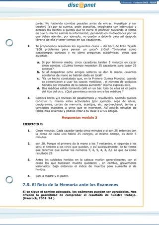Página 8 de 17
parte: No haciendo comidas pesadas antes de entrar; investigar y ser
creativo (a) por tu cuenta; pedir asesorías, imaginarte con intensidad y
detalles los hechos o puntos que te narra el profesor buscando la forma
en que tu mente asimile la información; pensando en motivaciones por las
que debes atender, por ejemplo, no quedar a deberla para así después
librarte de ella y tener tiempo en tus vacaciones.
2. Te proponemos resuelvas los siguientes casos – del libro de Iván Tejada
“100 problemas para pensar un poco”- (¡Ojo! Tómatelos como
pasatiempos curiosos y no cómo preguntas académicas, verás que
divertido:
a. Si por término medio, cinco cazadores tardan 5 minutos en cazar
cinco conejos. ¿Cuánto tiempo necesitan 25 cazadores para cazar 25
conejos?
b. Si al despedirse ocho amigos solteros se dan la mano, ¿cuántos
apretones de mano se habrán dado en total?
c. “Es un hecho constatado que, en la Primera Guerra Mundial, cuando
se comenzaron a usar los cascos metálicos , el número de soldados
heridos por impactos de la cabeza aumentó” ¿Cómo explicas esto.
d. Dos médicos están tomando café en un bar. Uno de ellos es el padre
del hijo del otro. ¿Qué parentesco existe entre los médicos ?
3. Compra libros y/o revistas de pasatiempos y resuélvelos. Además puedes
construir tu mismo estas actividades (por ejemplo, sopa de letras,
crucigramas, cartas de memoria, acertijos, etc. aprovechando temas y
conceptos escolares u otros que te interesen. Así podrás estudiar de
forma más divertida y podrás retar a tu clase o a tus amigos.
Respuestas modulo 3
EJERCICIO 2:
1. Cinco minutos. Cada cazador tarda cinco minutos y si son 25 entonces con
la presa de cada uno habrá 25 conejos, al mismo tiempo, es decir 5
minutos.
2. son 28. Porque el primero da la mano a los 7 restantes, el segundo a los
seis; el tercero a los cinco que quedan, y así sucesivamente, de tal forma
que tenemos que sumar los números 7, 6, 5, 4, 3, 2,1 Lo que da como
resultado 28
3. Antes los soldados heridos en la cabeza morían generalmente; con el
casco los que hubiesen muerto quedaron , en cambio, gravemente
lesionados. Bajó entonces el índice de muertos pero aumentó el de
heridos.
4. Son la madre y el padre.
7.5. El Reto de la Memoria ante los Examenes
Si se sigue el camino adecuado, los exámenes pueden ser agradables. Nos
ofrecen la posibilidad de comprobar el resultado de nuestro trabajo.
(Hancock, 2001: 94 )
 