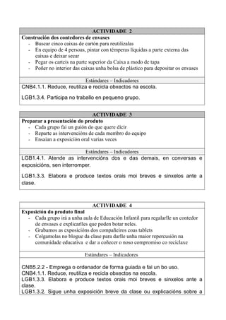 ACTIVIDADE 2
Construción dos contedores de envases
- Buscar cinco caixas de cartón para reutilizalas
- En equipo de 4 persoas, pintar con témperas líquidas a parte externa das
caixas e deixar secar
- Pegar os carteis na parte superior da Caixa a modo de tapa
- Poñer no interior das caixas unha bolsa de plástico para depositar os envases
Estándares – Indicadores
CNB4.1.1. Reduce, reutiliza e recicla obxectos na escola.
LGB1.3.4. Participa no traballo en pequeno grupo.
ACTIVIDADE 3
Preparar a presentación do produto
- Cada grupo fai un guión do que quere dicir
- Reparte as intervencións de cada membro do equipo
- Ensaian a exposición oral varias veces
Estándares – Indicadores
LGB1.4.1. Atende as intervencións dos e das demais, en conversas e
exposicións, sen interromper.
LGB1.3.3. Elabora e produce textos orais moi breves e sinxelos ante a
clase.
ACTIVIDADE 4
Exposición do produto final
- Cada grupo irá a unha aula de Educación Infantil para regalarlle un contedor
de envases e explicarlles que poden botar neles.
- Grabamos as exposicións dos compañeiros coas tablets
- Colgamolas no blogue da clase para darlle unha maior repercusión na
comunidade educativa e dar a coñecer o noso compromiso co reciclaxe
Estándares – Indicadores
CNB5.2.2 - Emprega o ordenador de forma guiada e fai un bo uso.
CNB4.1.1. Reduce, reutiliza e recicla obxectos na escola.
LGB1.3.3. Elabora e produce textos orais moi breves e sinxelos ante a
clase.
LGB1.3.2. Sigue unha exposición breve da clase ou explicacións sobre a
 