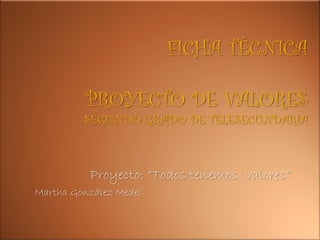 FICHA TÉCNICA

          PROYECTO DE VALORES
         SEGUNDO GRADO DE TELESECUNDARIA



          Proyecto: “Todos tenemos valores”
Martha González Medel
 