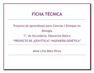 FICHA TÉCNICA

Proyecto de Aprendizaje para Ciencias I Enfoque en
                     Biología
       1º. de Secundaria, Educación Básica
“PROYECTO DE ¿GEN-ÉTICA?: INGENIERÍA GENÉTICA”


              Alma Lilia Báez Pérez
 