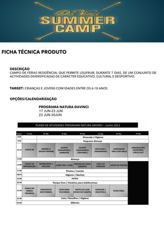 FICHA TÉCNICA PRODUTO


  DESCRIÇÃO
  CAMPO DE FÉRIAS RESIDÊNCIAL QUE PERMITE USUFRUIR, DURANTE 7 DIAS, DE UM CONJUNTO DE
  ACTIVIDADES DIVERSIFICADAS DE CARÁCTER EDUCATIVO, CULTURAL E DESPORTIVO.


  TARGET: CRIANÇAS E JOVENS COM IDADES ENTRE OS 6-18 ANOS


  OPÇÕES/CALENDARIZAÇÃO

                  PROGRAMA NATURA DAVINCI
                  17 JUN-23 JUN
                  23 JUN-30JUN
 