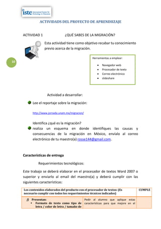 ACTIVIDADS DEL PROYECTO DE APRENDIIZAJE


     ACTIVIDAD 1                  ¿QUÉ SABES DE LA MIGRACIÓN?

                   Esta actividad tiene como objetivo recabar tu conocimiento
                   previo acerca de la migración.

                                                      Herramientas a emplear:
10
                                                             Navegador web
                                                             Procesador de texto
                                                             Correo electrónico
                                                             slideshare




                     Actividad a desarrollar:

           Lee el reportaje sobre la migración:

           http://www.jornada.unam.mx/migracion/


           Identifica ¿qué es la migración?
           realiza un esquema en donde identifiques las causas y
           consecuencias de la migración en México, envíalo al correo
           electrónico de tu maestro(a) rosse144@gmail.com.



     Características de entrega

               Requerimientos tecnológicos:

     Este trabajo se deberá elaborar en el procesador de textos Word 2007 o
     superior y enviarlo al email del maestro(a) y deberá cumplir con las
     siguientes características:
     Los contenidos elaborados del producto con el procesador de textos: (Es        CUMPLE
     necesario cumplir con todos los requerimientos técnicos indicados)

       f) Presentan:                           Pedir al alumno que aplique estas
           Formato de texto como tipo de características para que mejore en el
            letra / color de letra / tamaño de
 