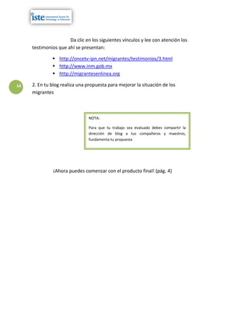 Da clic en los siguientes vínculos y lee con atención los
     testimonios que ahí se presentan:

               http://oncetv-ipn.net/migrantes/testimonios/3.html
               http://www.inm.gob.mx
               http://migrantesenlinea.org

14   2. En tu blog realiza una propuesta para mejorar la situación de los
     migrantes



                               NOTA:

                               Para que tu trabajo sea evaluado debes compartir la
                               dirección de blog a tus compañeros y maestros,
                               fundamenta tu propuesta




               ¡Ahora puedes comenzar con el producto final! (pág. 4)
 