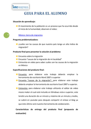 GUIA PARA EL ALUMNO
    Situación de aprendizaje:

          El movimiento de la población es un proceso que ha ocurrido desde
          el inicio de la humanidad, observen el video:

4         México: tierra de migrantes

    Pregunta problematizadora:

          ¿cuáles son las causas de que nuestro país tenga un alto índice de
          migración?

    Producto final para presentar la solución al problema:

          Encuesta sobre la migración
          Encuesta “causas de la migración de mi localidad”
          Entrevista en video para saber cuáles son las causas de la migración
          en México

    Especificaciones del producto final:

          Encuesta: para elaborar este trabajo deberás emplear la
          herramienta de escritorio Word 2007 o superior
          Encuesta “causas de la migración”: para elaborar este trabajo
          deberás emplear la herramienta de escritorio Excel 2007 o superior.
          Entrevista: para elaborar este trabajo utilizarás el editor de video
          movie maker el cual está incluido en Windows vista o superior, este
          tendrá una duración de un minuto y máximo de un minuto y medio,
          se subirá en youtube para después compartir el enlace al blog ya
          que éste último será nuestra herramienta de colaboración.

       Características de entrega del producto final (propuesta de
       evaluación)
 