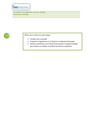 Se muestra una expresión oral con claridad,
    coherencia y sencillez




8                  NOTA: para cumplir con este trabajo:

                       Se debe subir a youtube
                       Compartir la liga/enlace en un blog de un integrante del equipo
                       Realizar comentarios con críticas constructivas a 2 equipos (2 blogs)
                        para mejorar su trabajo, no olvides consultas las netiquetas.
 