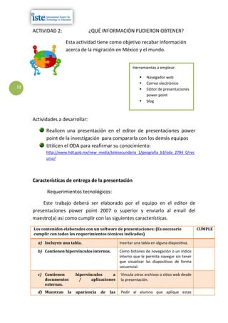 ACTIVIDAD 2:                 ¿QUÉ INFORMACIÓN PUDIERON OBTENER?

                     Esta actividad tiene como objetivo recabar información
                     acerca de la migración en México y el mundo.


                                                          Herramientas a emplear:

                                                                  Navegador web
                                                                  Correo electrónico
11                                                                Editor de presentaciones
                                                                   power point
                                                                  blog



     Actividades a desarrollar:

           Realicen una presentación en el editor de presentaciones power
           point de la investigación para compararla con los demás equipos
           Utilicen el ODA para reafirmar su conocimiento:
           http://www.hdt.gob.mx/new_media/telesecundaria_1/geografia_b3/oda_2784_0/rec
           urso/




     Características de entrega de la presentación

           Requerimientos tecnológicos:

          Este trabajo deberá ser elaborado por el equipo en el editor de
     presentaciones power point 2007 o superior y enviarlo al email del
     maestro(a) asi como cumplir con las siguientes características.
     Los contenidos elaborados con un software de presentaciones: (Es necesario                CUMPLE
     cumplir con todos los requerimientos técnicos indicados)

       a) Incluyen una tabla.                      Insertar una tabla en alguna diapositiva.

       b) Contienen hipervínculos internos.        Como botones de navegación o un índice
                                                   interno que le permita navegar sin tener
                                                   que visualizar las diapositivas de forma
                                                   secuencial.
       c) Contienen        hipervínculos      a    Vincula otros archivos o sitios web desde
          documentos         /     aplicaciones    la presentación.
          externas.
       d) Muestran    la   apariencia   de   las   Pedir al alumno que aplique estas
 